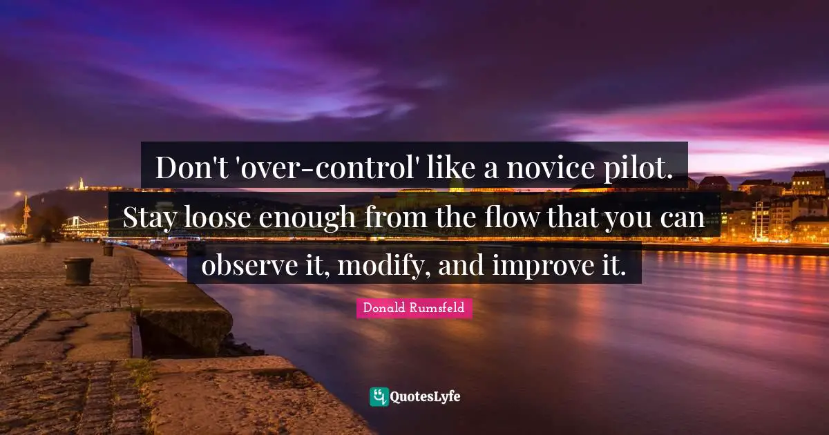 Don't 'over-control' like a novice pilot. Stay loose enough from the flow that you can observe it, modify, and improve it.
