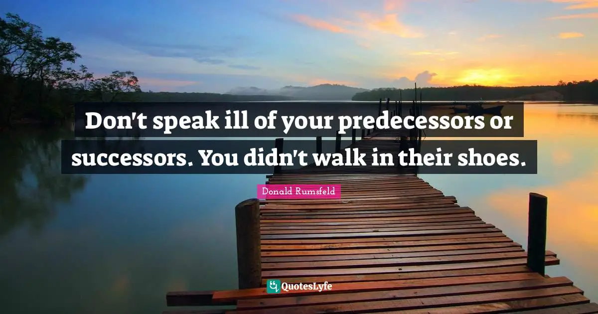 Predecessors Quotes: "Don't speak ill of your predecessors or successors. You didn't walk in their shoes."