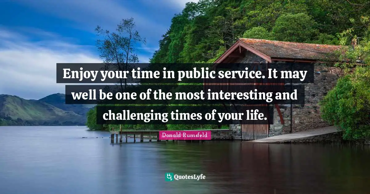 Enjoy your time in public service. It may well be one of the most interesting and challenging times of your life.