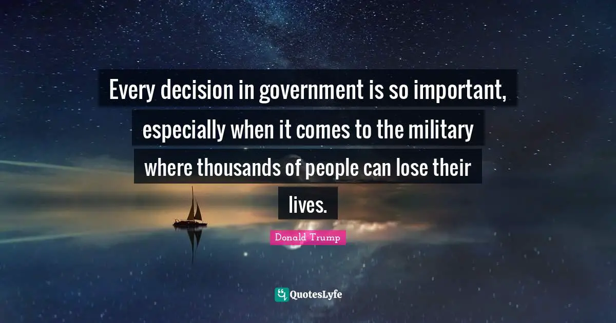 Every decision in government is so important, especially when it comes to the military where thousands of people can lose their lives.