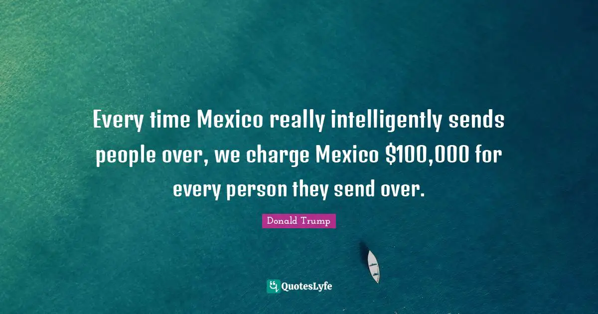 Every time Mexico really intelligently sends people over, we charge Mexico $100,000 for every person they send over.