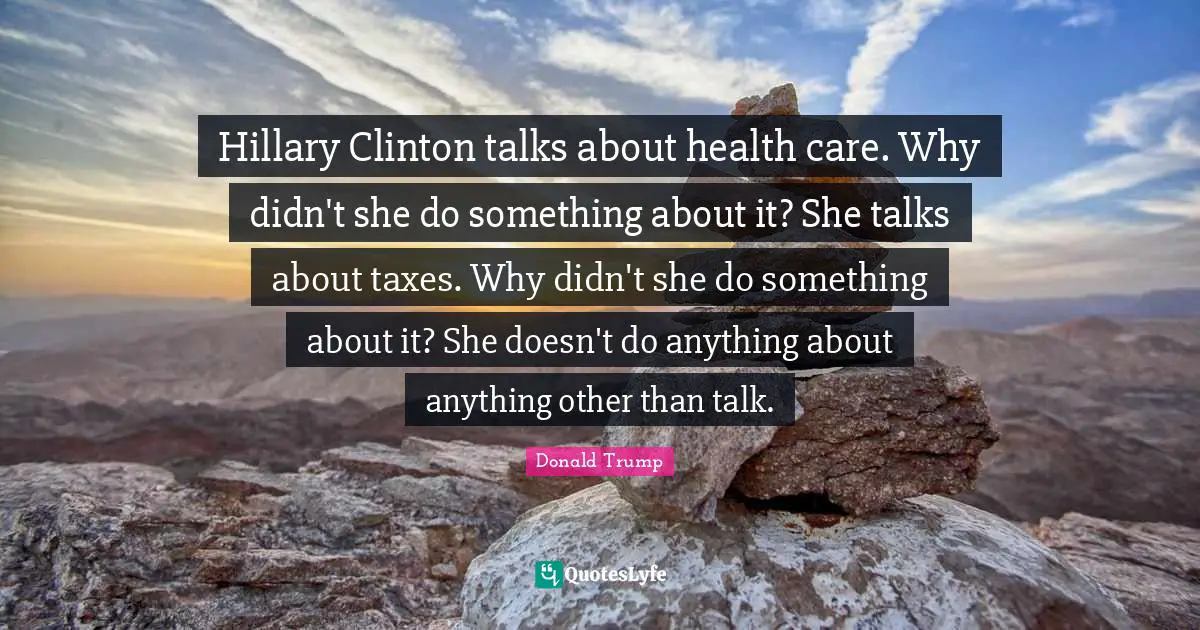 Clinton Quotes: "Hillary Clinton talks about health care. Why didn't she do something about it? She talks about taxes. Why didn't she do something about it? She doesn't do anything about anything other than talk."
