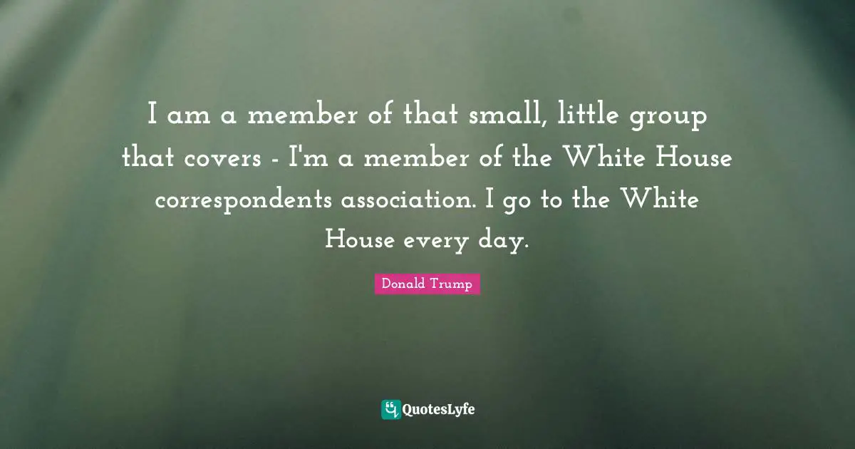 I am a member of that small, little group that covers - I'm a member of the White House correspondents association. I go to the White House every day.