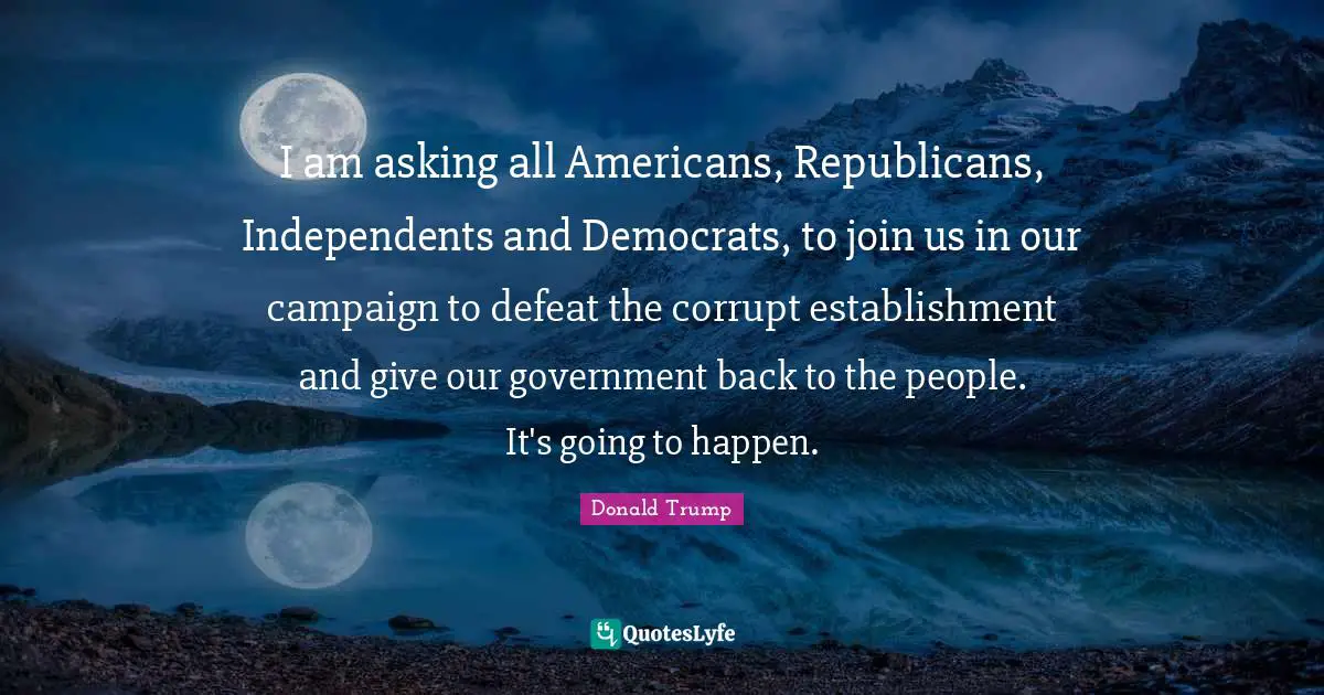 I am asking all Americans, Republicans, Independents and Democrats, to join us in our campaign to defeat the corrupt establishment and give our government back to the people. It's going to happen.
