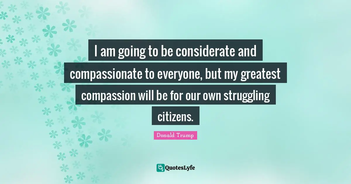 I am going to be considerate and compassionate to everyone, but my greatest compassion will be for our own struggling citizens.