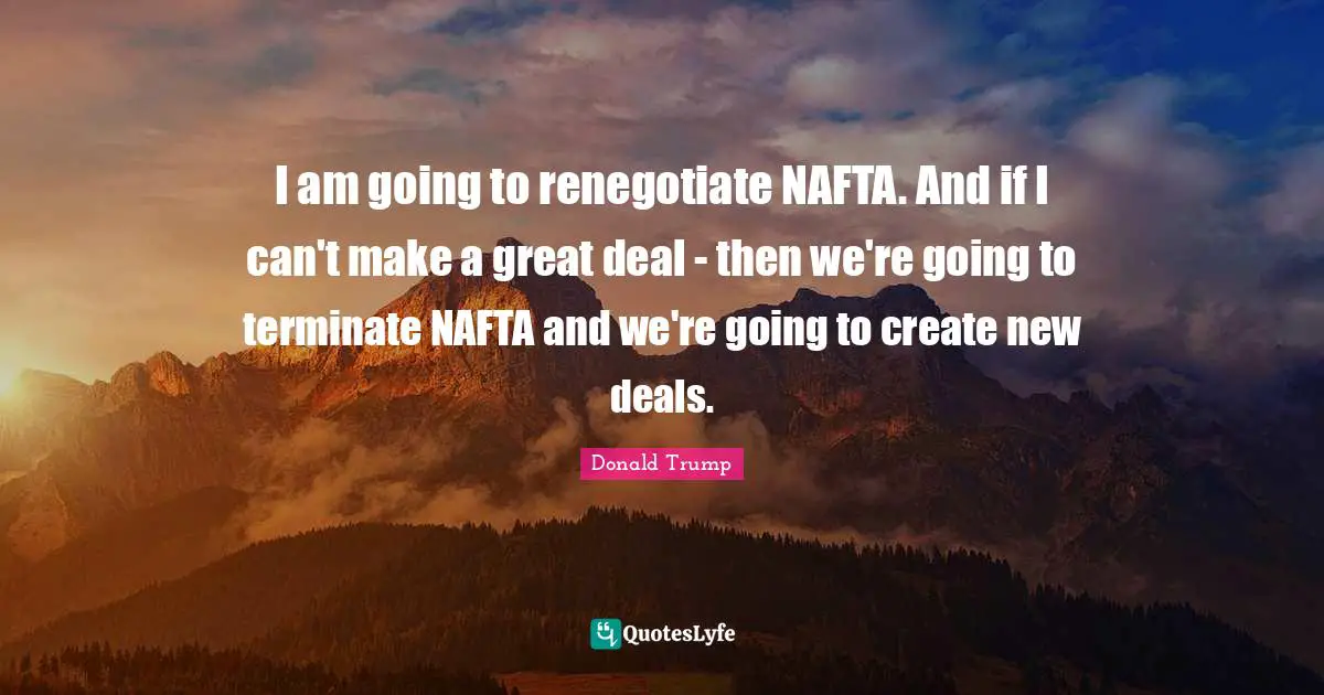 I am going to renegotiate NAFTA. And if I can't make a great deal - then we're going to terminate NAFTA and we're going to create new deals.