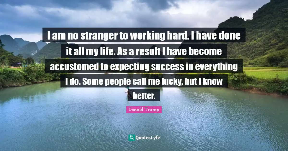 Accustomed Quotes: "I am no stranger to working hard. I have done it all my life. As a result I have become accustomed to expecting success in everything I do. Some people call me lucky, but I know better."