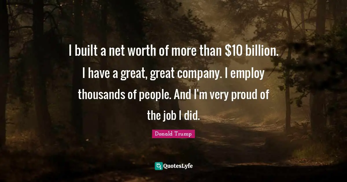 I built a net worth of more than $10 billion. I have a great, great company. I employ thousands of people. And I'm very proud of the job I did.