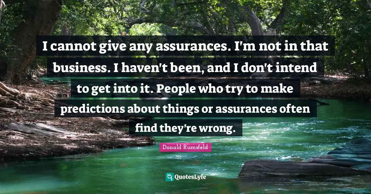 I cannot give any assurances. I'm not in that business. I haven't been, and I don't intend to get into it. People who try to make predictions about things or assurances often find they're wrong.
