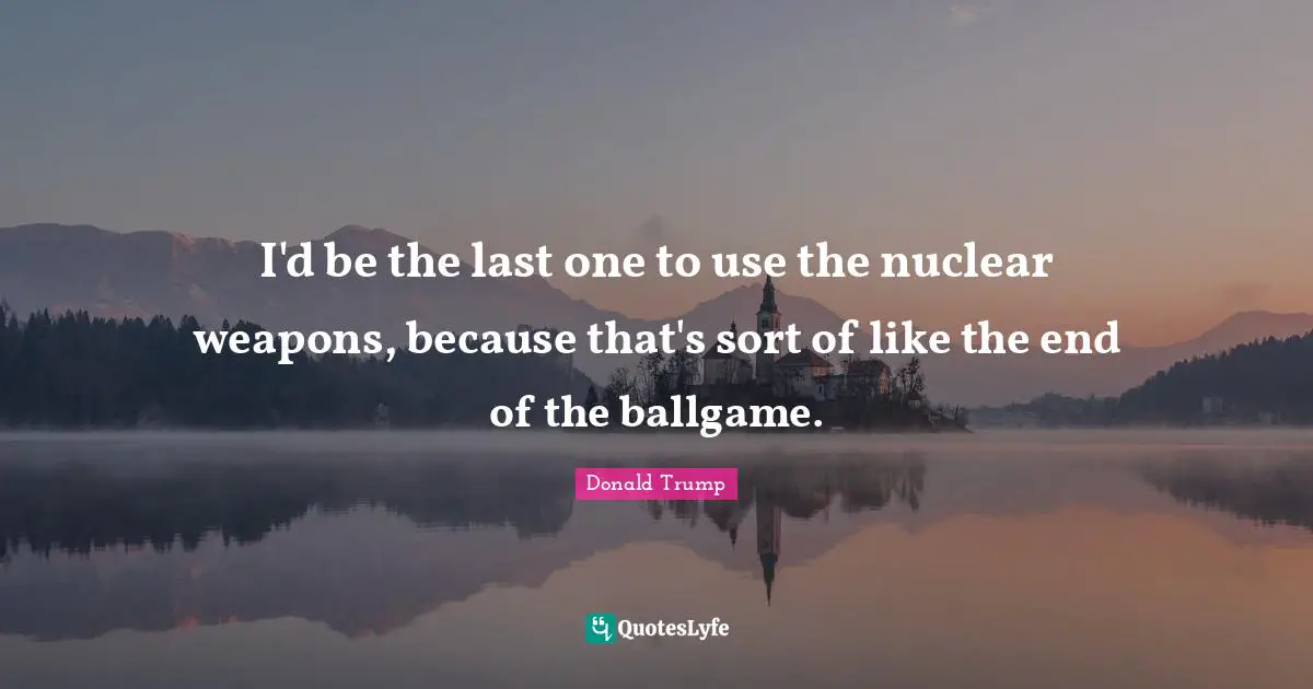 Ballgame Quotes: "I'd be the last one to use the nuclear weapons, because that's sort of like the end of the ballgame."