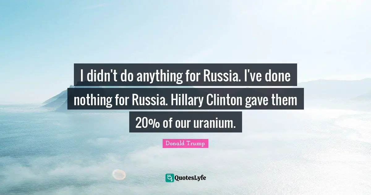 I didn't do anything for Russia. I've done nothing for Russia. Hillary Clinton gave them 20% of our uranium.