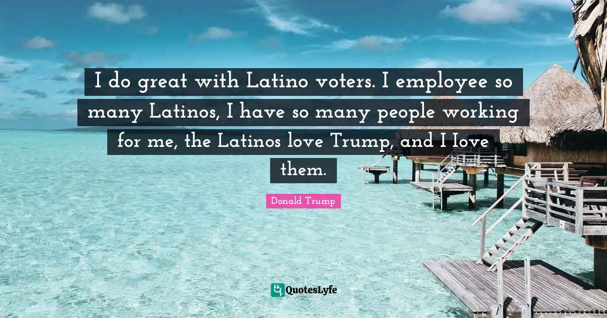 Latino Quotes: "I do great with Latino voters. I employee so many Latinos, I have so many people working for me, the Latinos love Trump, and I Iove them."