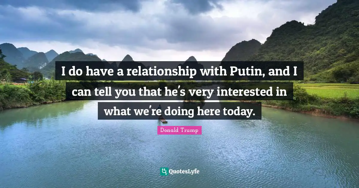 I do have a relationship with Putin, and I can tell you that he's very interested in what we're doing here today.
