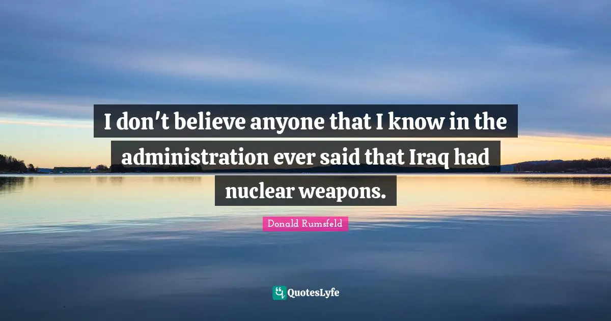 I don't believe anyone that I know in the administration ever said that Iraq had nuclear weapons.