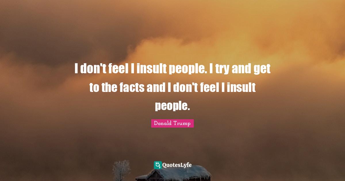 I don't feel I insult people. I try and get to the facts and I don't feel I insult people.