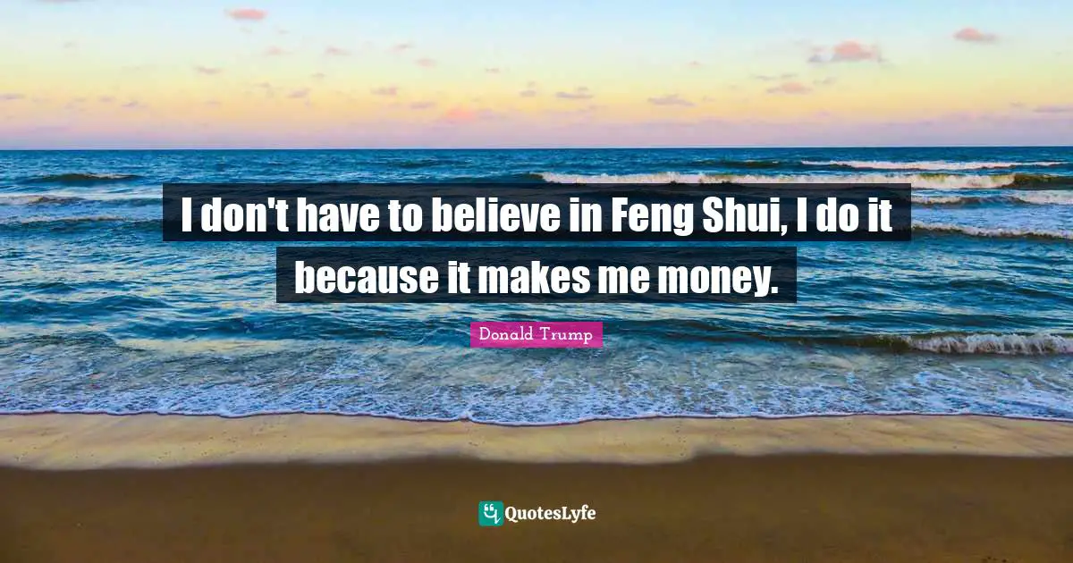 I don't have to believe in Feng Shui, I do it because it makes me money.