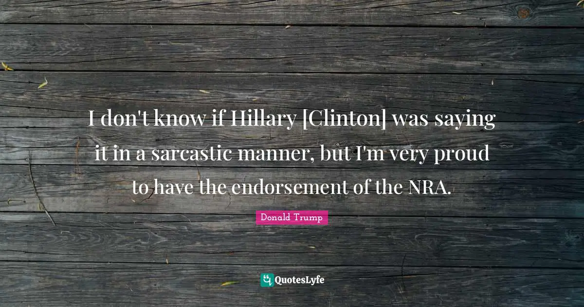I don't know if Hillary [Clinton] was saying it in a sarcastic manner, but I'm very proud to have the endorsement of the NRA.