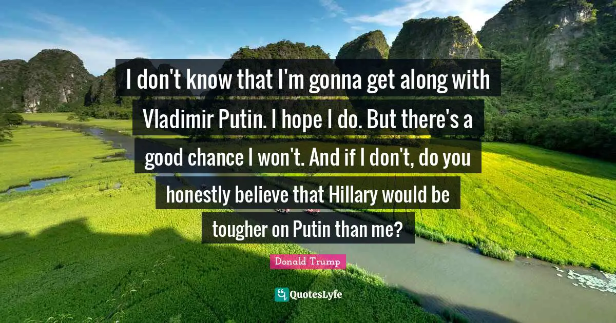 I don't know that I'm gonna get along with Vladimir Putin. I hope I do. But there's a good chance I won't. And if I don't, do you honestly believe that Hillary would be tougher on Putin than me?