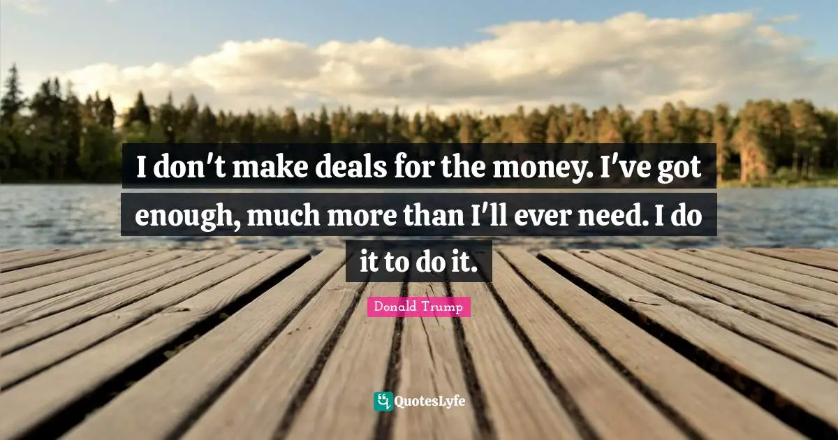 I don't make deals for the money. I've got enough, much more than I'll ever need. I do it to do it.