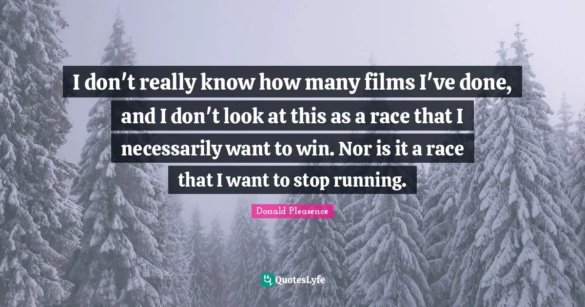 I don't really know how many films I've done, and I don't look at this as a race that I necessarily want to win. Nor is it a race that I want to stop running.