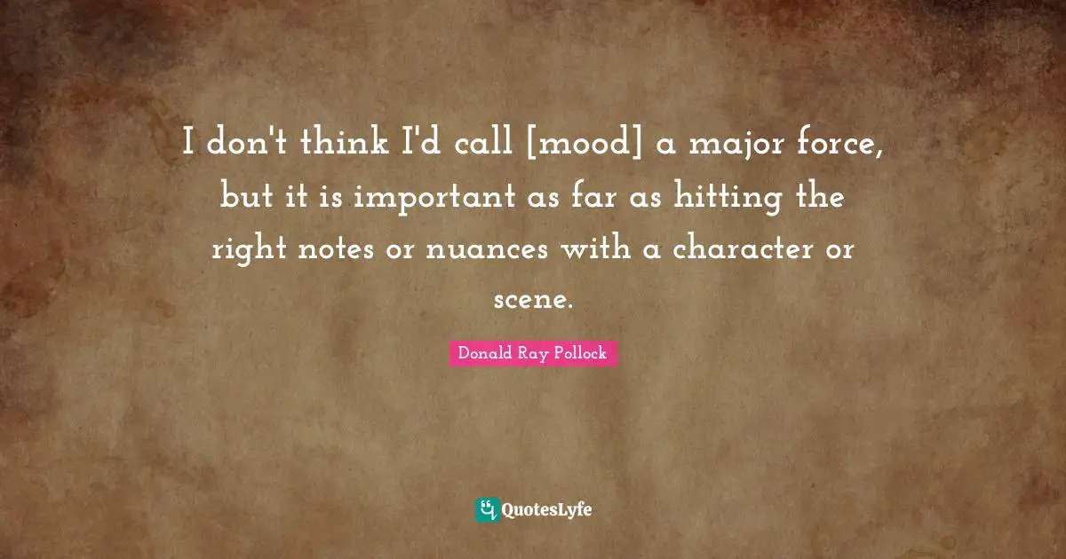 I don't think I'd call [mood] a major force, but it is important as far as hitting the right notes or nuances with a character or scene.