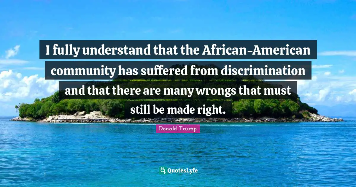 I fully understand that the African-American community has suffered from discrimination and that there are many wrongs that must still be made right.