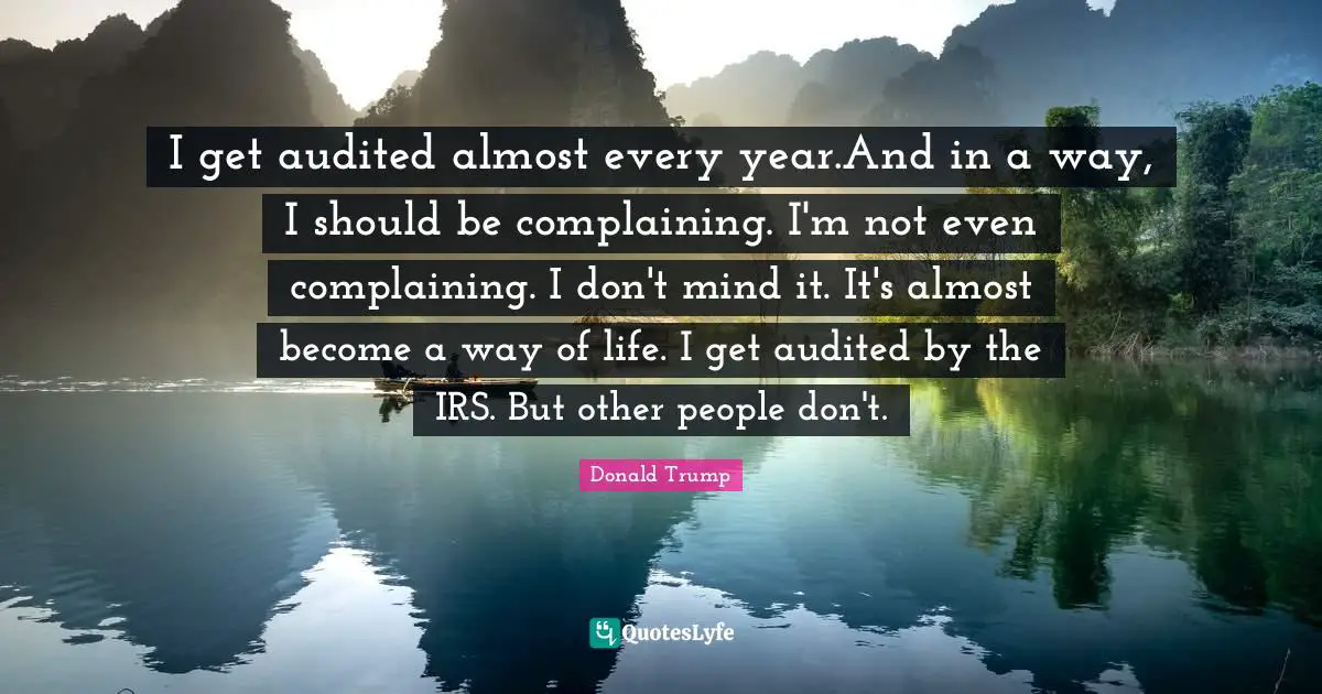 I get audited almost every year.And in a way, I should be complaining. I'm not even complaining. I don't mind it. It's almost become a way of life. I get audited by the IRS. But other people don't.