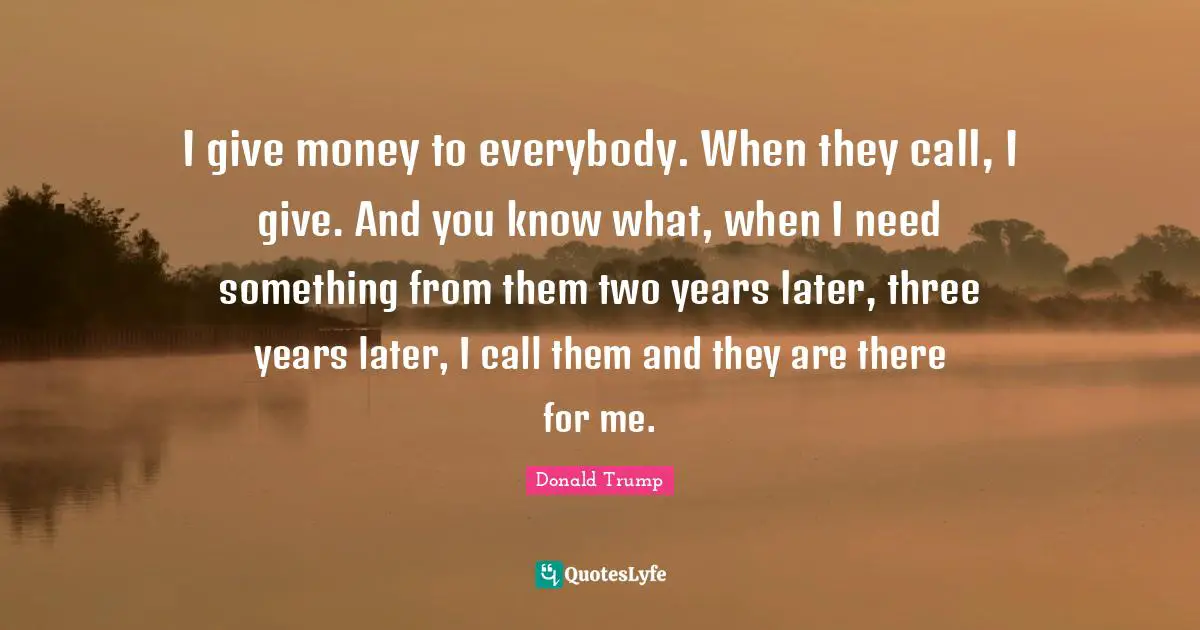 I give money to everybody. When they call, I give. And you know what, when I need something from them two years later, three years later, I call them and they are there for me.