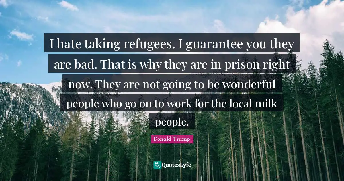 I hate taking refugees. I guarantee you they are bad. That is why they are in prison right now. They are not going to be wonderful people who go on to work for the local milk people.