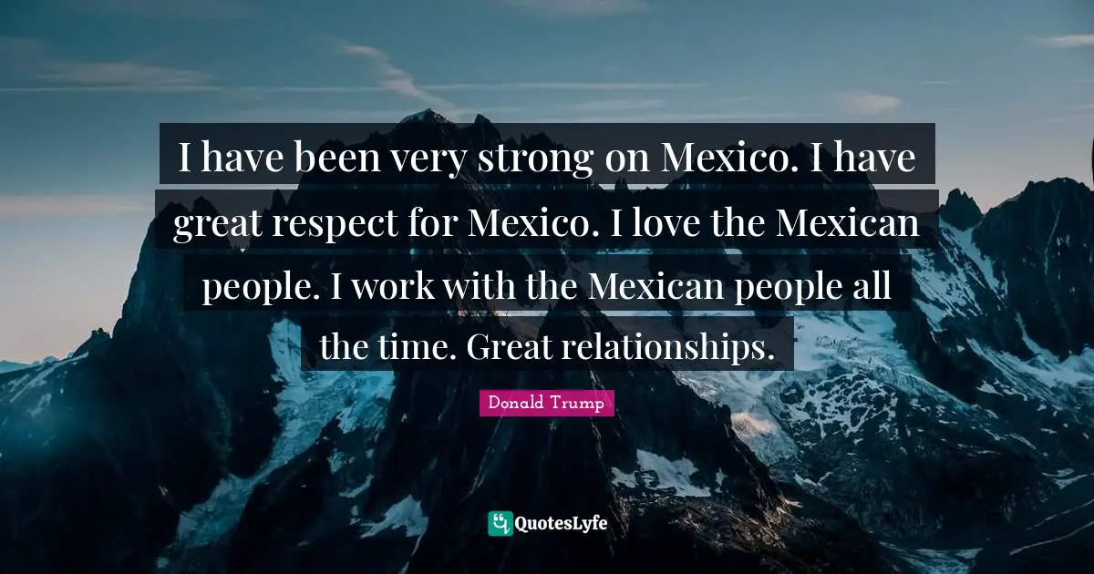 I have been very strong on Mexico. I have great respect for Mexico. I love the Mexican people. I work with the Mexican people all the time. Great relationships.