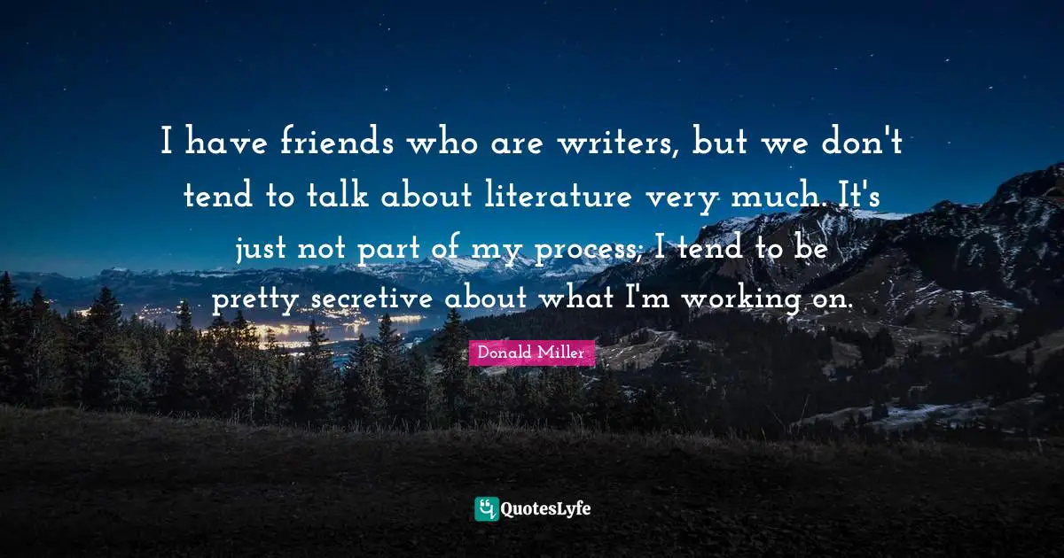 I have friends who are writers, but we don't tend to talk about literature very much. It's just not part of my process; I tend to be pretty secretive about what I'm working on.