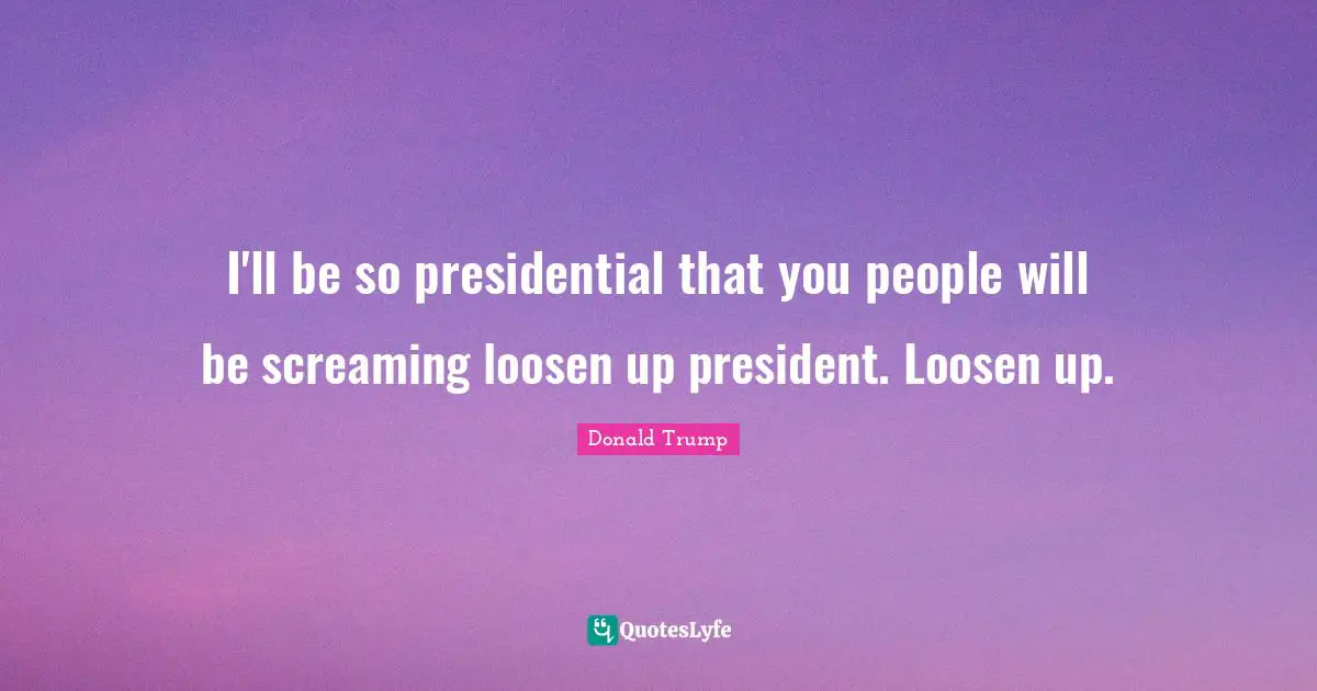 I'll be so presidential that you people will be screaming loosen up president. Loosen up.