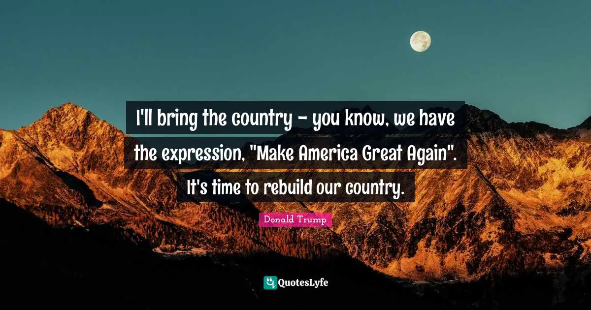 I'll bring the country - you know, we have the expression, "Make America Great Again". It's time to rebuild our country.