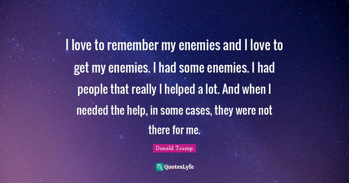 I love to remember my enemies and I love to get my enemies. I had some enemies. I had people that really I helped a lot. And when I needed the help, in some cases, they were not there for me.