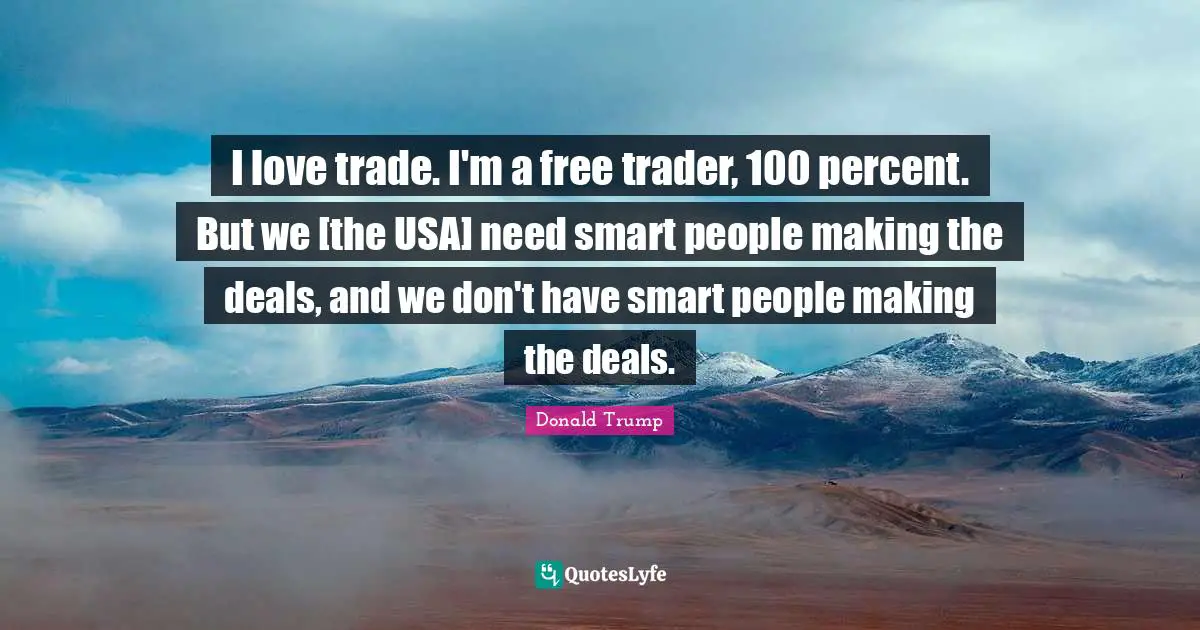 I love trade. I'm a free trader, 100 percent. But we [the USA] need smart people making the deals, and we don't have smart people making the deals.