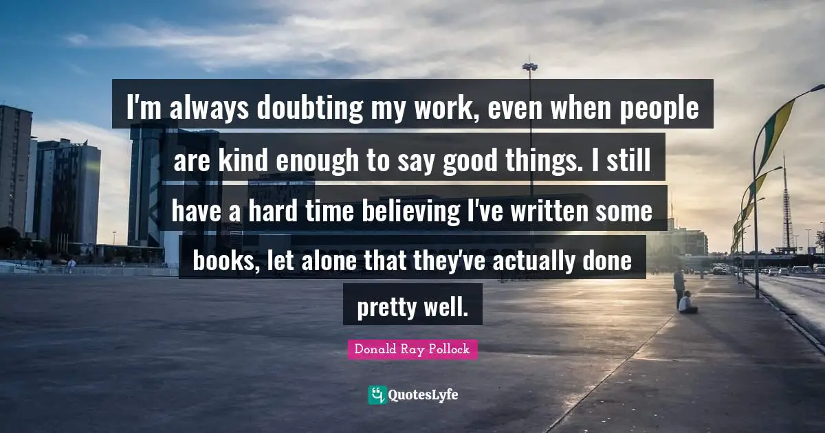 I'm always doubting my work, even when people are kind enough to say good things. I still have a hard time believing I've written some books, let alone that they've actually done pretty well.