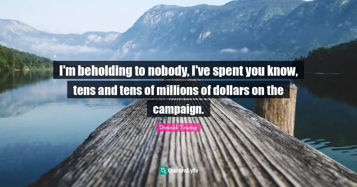 I'm beholding to nobody, I've spent you know, tens and tens of millions of dollars on the campaign.