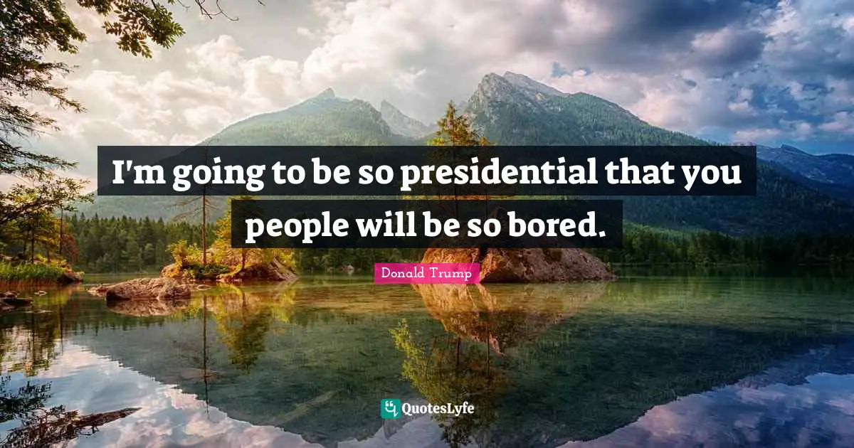 I'm going to be so presidential that you people will be so bored.