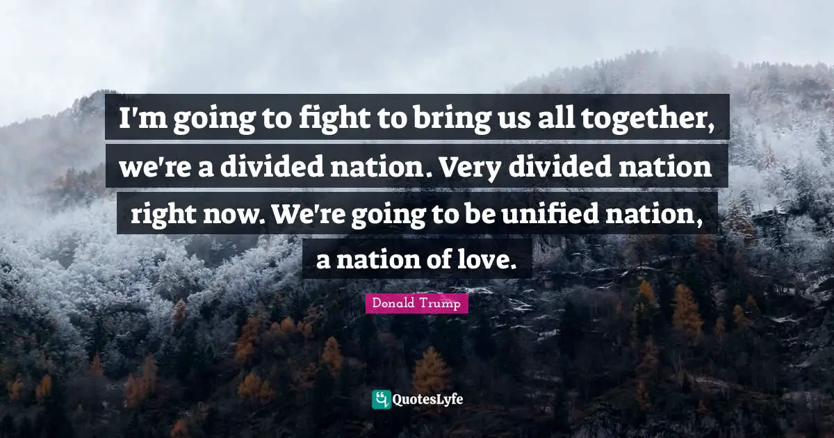 I'm going to fight to bring us all together, we're a divided nation. Very divided nation right now. We're going to be unified nation, a nation of love.