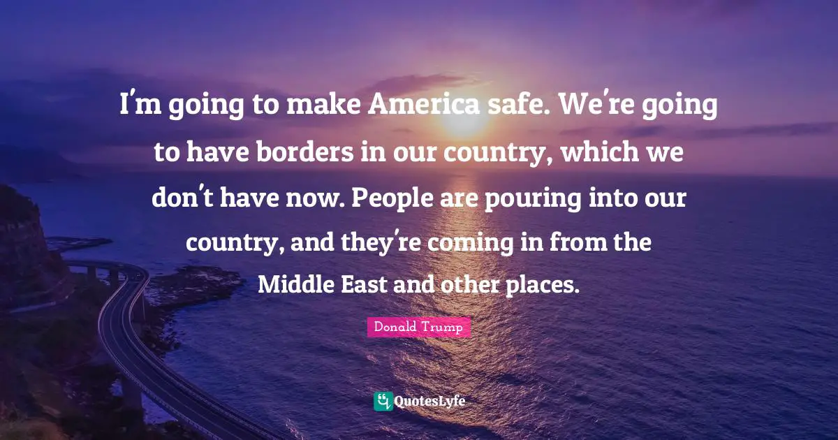 I'm going to make America safe. We're going to have borders in our country, which we don't have now. People are pouring into our country, and they're coming in from the Middle East and other places.