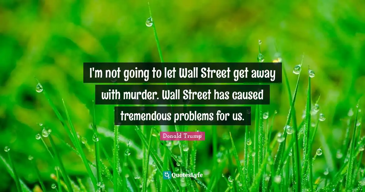 I'm not going to let Wall Street get away with murder. Wall Street has caused tremendous problems for us.