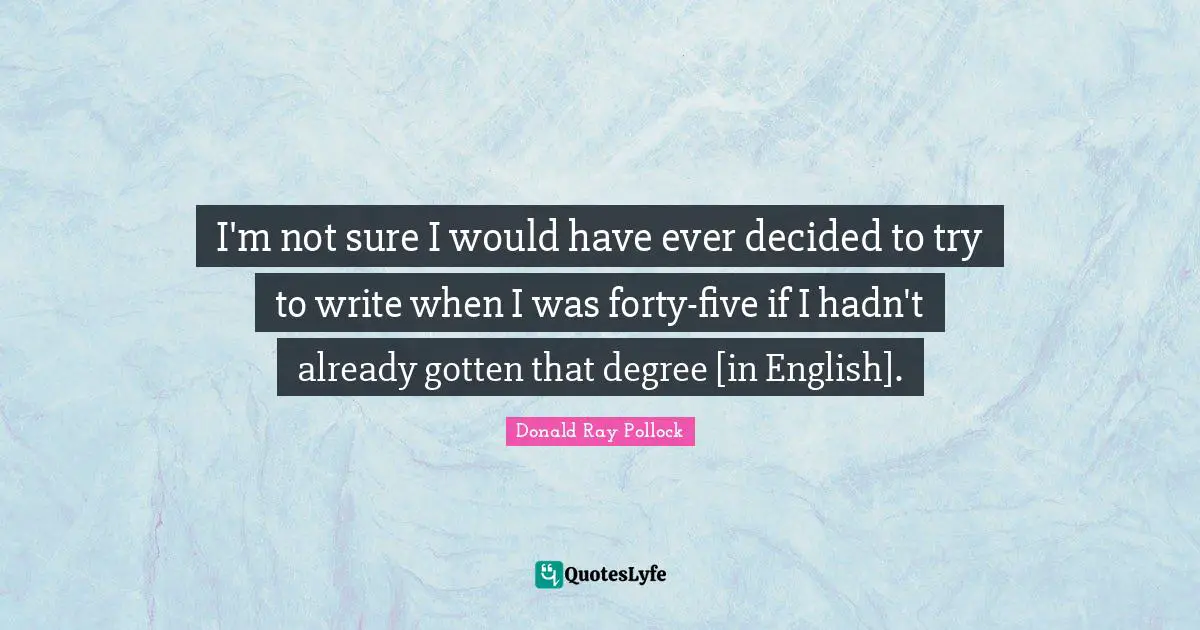 Donald Ray Pollock Quotes: "I'm not sure I would have ever decided to try to write when I was forty-five if I hadn't already gotten that degree [in English]."