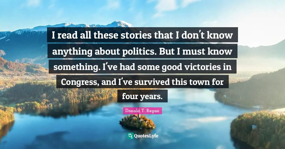 Donald T. Regan Quotes: "I read all these stories that I don't know anything about politics. But I must know something. I've had some good victories in Congress, and I've survived this town for four years."