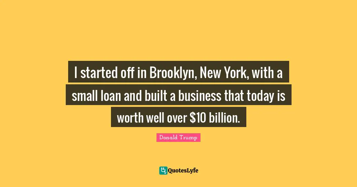 I started off in Brooklyn, New York, with a small loan and built a business that today is worth well over $10 billion.