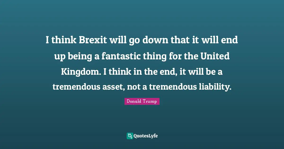 I think Brexit will go down that it will end up being a fantastic thing for the United Kingdom. I think in the end, it will be a tremendous asset, not a tremendous liability.