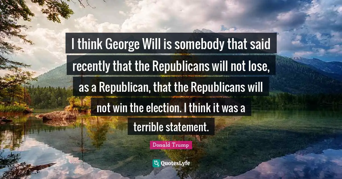 I think George Will is somebody that said recently that the Republicans will not lose, as a Republican, that the Republicans will not win the election. I think it was a terrible statement.