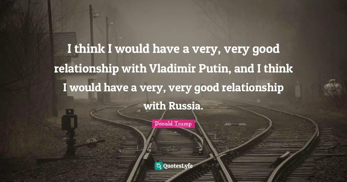I think I would have a very, very good relationship with Vladimir Putin, and I think I would have a very, very good relationship with Russia.