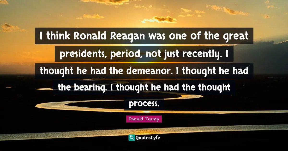 Donald Trump Quotes: I think Ronald Reagan was one of the great presidents, period, not just recently. I thought he had the demeanor. I thought he had the bearing. I thought he had the thought process.