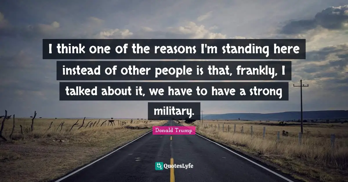 I think one of the reasons I'm standing here instead of other people is that, frankly, I talked about it, we have to have a strong military.