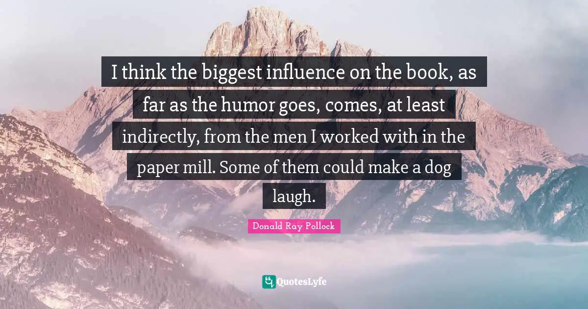 I think the biggest influence on the book, as far as the humor goes, comes, at least indirectly, from the men I worked with in the paper mill. Some of them could make a dog laugh.
